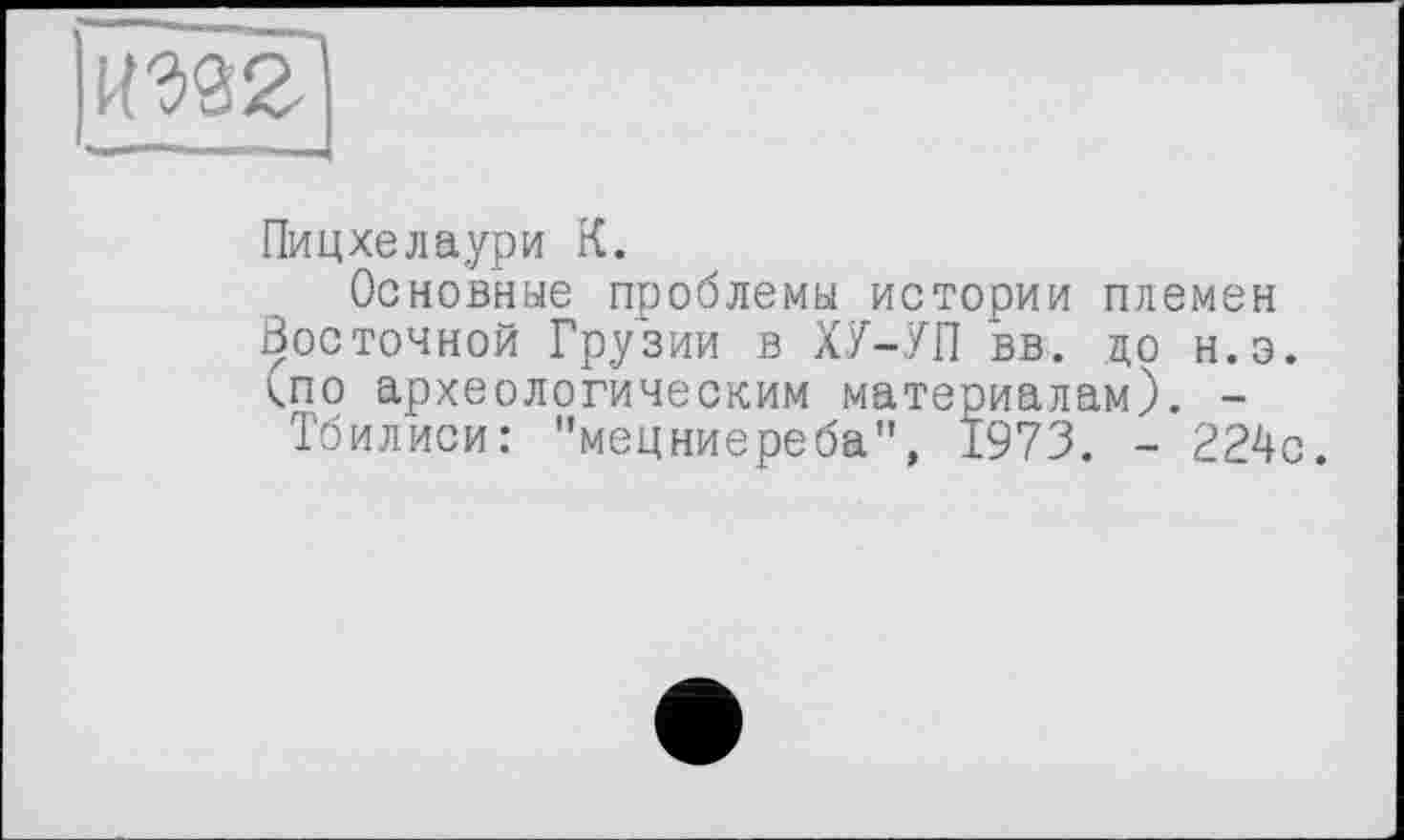 ﻿Ж]
Пицхелаури К.
Основные проблемы истории племен Восточной Грузии в ХУ-УП вв. до н.э. <по археологическим материалам). -
Тбилиси: "мецниереба", 1973. - 224с.